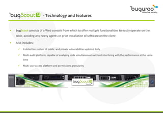 - Technology and features


•   bugScout consists of a Web console from which to offer multiple functionalities to easily operate on the
    code, avoiding any heavy agents or prior installation of software on the client

•   Also includes:
        A detection system of public and private vulnerabilities updated daily

        Multi-audit platform, capable of analyzing code simultaneously without interfering with the performance at the same
         time

        Multi-user access platform and permissions granularity
 