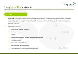 Core (1 of 4)


    2. Core

•    bugScout Core consists of a vulnerability pattern recognition system on analyzed software. The entire
     process provides an analysis of reliability code to detect patterns that would allow attacker to access
     unauthorized data

•    Main functionalities:
      1.   Detection of language processing

      2.   Lexical Analysis

      3.   Parsing

      4.   Generation of modeling software application architecture

      5.   Data flow analysis

      6.   Vulnerable pattern detection

      7.   Discrimination of false positives

      8.   Communication of potential vulnerabilities found
 