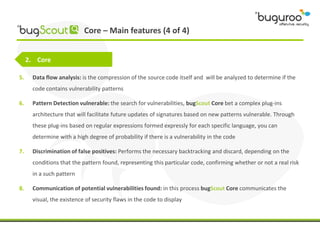 Core – Main features (4 of 4)


     2. Core

5.    Data flow analysis: is the compression of the source code itself and will be analyzed to determine if the
      code contains vulnerability patterns

6.    Pattern Detection vulnerable: the search for vulnerabilities, bugScout Core bet a complex plug-ins
      architecture that will facilitate future updates of signatures based on new patterns vulnerable. Through
      these plug-ins based on regular expressions formed expressly for each specific language, you can
      determine with a high degree of probability if there is a vulnerability in the code

7.    Discrimination of false positives: Performs the necessary backtracking and discard, depending on the
      conditions that the pattern found, representing this particular code, confirming whether or not a real risk
      in a such pattern

8.    Communication of potential vulnerabilities found: in this process bugScout Core communicates the
      visual, the existence of security flaws in the code to display
 