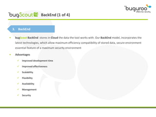 BackEnd (1 of 4)


    3. BackEnd

•    bugScout BackEnd stores in Cloud the data the tool works with. Our BackEnd model, incorporates the
     latest technologies, which allow maximum efficiency compatibility of stored data, secure environment
     essential feature of a maximum security environment

•    Advantages
         Improved development time

         Improved effectiveness

         Scalability

         Flexibility

         Availability

         Management

         Security
 