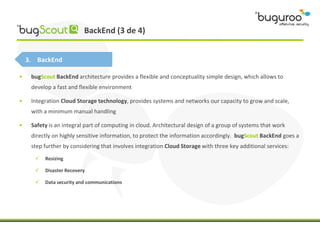 BackEnd (3 de 4)


    3. BackEnd

•    bugScout BackEnd architecture provides a flexible and conceptuality simple design, which allows to
     develop a fast and flexible environment

•    Integration Cloud Storage technology, provides systems and networks our capacity to grow and scale,
     with a minimum manual handling

•    Safety is an integral part of computing in cloud. Architectural design of a group of systems that work
     directly on highly sensitive information, to protect the information accordingly. bugScout BackEnd goes a
     step further by considering that involves integration Cloud Storage with three key additional services:
         Resizing

         Disaster Recovery

         Data security and communications
 
