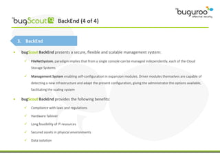 BackEnd (4 of 4)


    3. BackEnd

•    bugScout BackEnd presents a secure, flexible and scalable management system:

         FileNetSystem, paradigm implies that from a single console can be managed independently, each of the Cloud
          Storage Systems

         Management System enabling self-configuration in expansion modules. Driver modules themselves are capable of
          detecting a new infrastructure and adapt the present configuration, giving the administrator the options available,
          facilitating the scaling system

•    bugScout BackEnd provides the following benefits:
         Compliance with laws and regulations

         Hardware failover

         Long feasibility of IT resources

         Secured assets in physical environments

         Data isolation
 