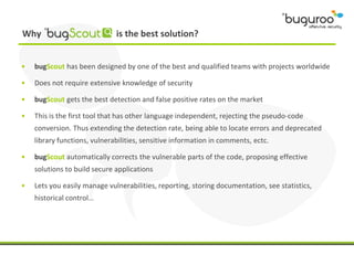 Why                           is the best solution?


•   bugScout has been designed by one of the best and qualified teams with projects worldwide

•   Does not require extensive knowledge of security

•   bugScout gets the best detection and false positive rates on the market

•   This is the first tool that has other language independent, rejecting the pseudo-code
    conversion. Thus extending the detection rate, being able to locate errors and deprecated
    library functions, vulnerabilities, sensitive information in comments, ectc.

•   bugScout automatically corrects the vulnerable parts of the code, proposing effective
    solutions to build secure applications

•   Lets you easily manage vulnerabilities, reporting, storing documentation, see statistics,
    historical control…
 