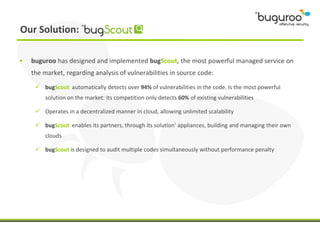 Our Solution:

•   buguroo has designed and implemented bugScout, the most powerful managed service on
    the market, regarding analysis of vulnerabilities in source code:

      bugScout automatically detects over 94% of vulnerabilities in the code. Is the most powerful
         solution on the market: its competition only detects 60% of existing vulnerabilities

      Operates in a decentralized manner in cloud, allowing unlimited scalability

      bugScout enables its partners, through its solution’ appliances, building and managing their own
         clouds

      bugScout is designed to audit multiple codes simultaneously without performance penalty
 
