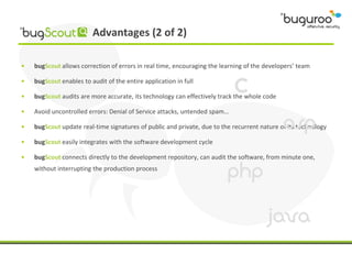 Advantages (2 of 2)

•   bugScout allows correction of errors in real time, encouraging the learning of the developers’ team

•   bugScout enables to audit of the entire application in full

•   bugScout audits are more accurate, its technology can effectively track the whole code

•   Avoid uncontrolled errors: Denial of Service attacks, untended spam…

•   bugScout update real-time signatures of public and private, due to the recurrent nature of its technology

•   bugScout easily integrates with the software development cycle

•   bugScout connects directly to the development repository, can audit the software, from minute one,
    without interrupting the production process
 