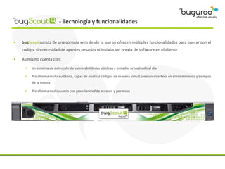 - Tecnología y funcionalidades


•   bugScout consta de una consola web desde la que se ofrecen múltiples funcionalidades para operar con el
    código, sin necesidad de agentes pesados ni instalación previa de software en el cliente

•   Asimismo cuenta con:
        Un sistema de detección de vulnerabilidades públicas y privadas actualizado al día

        Plataforma multi-auditoría, capaz de analizar códigos de manera simultánea sin interferir en el rendimiento y tiempos
         de la misma

        Plataforma multiusuario con granularidad de accesos y permisos
 