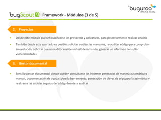 Framework - Módulos (3 de 5)


    2. Proyectos

•    Desde este módulo pueden clasificarse los proyectos y aplicativos, para posteriormente realizar análisis

•    También desde este apartado es posible: solicitar auditorías manuales, re-auditar código para comprobar
     su evolución, solicitar que un auditor realice un test de intrusión, generar un informe o consultar
     vulnerabilidades


    3. Gestor documental

•    Sencillo gestor documental donde pueden consultarse los informes generados de manera automática o
     manual, documentación de ayuda sobre la herramienta, generación de claves de criptografía asimétrica y
     realizarse las subidas seguras del código fuente a auditar
 