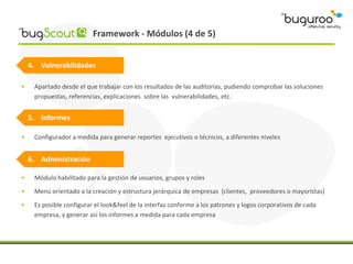Framework - Módulos (4 de 5)


    4. Vulnerabilidades

•    Apartado desde el que trabajar con los resultados de las auditorías, pudiendo comprobar las soluciones
     propuestas, referencias, explicaciones sobre las vulnerabilidades, etc.


    5. Informes

•    Configurador a medida para generar reportes ejecutivos o técnicos, a diferentes niveles


    6. Administración

•    Módulo habilitado para la gestión de usuarios, grupos y roles
•    Menú orientado a la creación y estructura jerárquica de empresas (clientes, proveedores o mayoristas)
•    Es posible configurar el look&feel de la interfaz conforme a los patrones y logos corporativos de cada
     empresa, y generar así los informes a medida para cada empresa
 