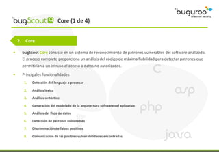 Core (1 de 4)


    2. Core

•    bugScout Core consiste en un sistema de reconocimiento de patrones vulnerables del software analizado.
     El proceso completo proporciona un análisis del código de máxima fiabilidad para detectar patrones que
     permitirían a un intruso el acceso a datos no autorizados.

•    Principales funcionalidades:
      1.   Detección del lenguaje a procesar

      2.   Análisis léxico

      3.   Análisis sintáctico

      4.   Generación del modelado de la arquitectura software del aplicativo

      5.   Análisis del flujo de datos

      6.   Detección de patrones vulnerables

      7.   Discriminación de falsos positivos

      8.   Comunicación de las posibles vulnerabilidades encontradas
 