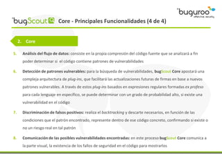 Core - Principales Funcionalidades (4 de 4)


     2. Core

5.    Análisis del flujo de datos: consiste en la propia compresión del código fuente que se analizará a fin
      poder determinar si el código contiene patrones de vulnerabilidades

6.    Detección de patrones vulnerables: para la búsqueda de vulnerabilidades, bugScout Core apostará una
      compleja arquitectura de plug-ins, que facilitará las actualizaciones futuras de firmas en base a nuevos
      patrones vulnerables. A través de estos plug-ins basados en expresiones regulares formadas ex profeso
      para cada lenguaje en específico, se puede determinar con un grado de probabilidad alto, si existe una
      vulnerabilidad en el código

7.    Discriminación de falsos positivos: realiza el backtracking y descarte necesarios, en función de las
      condiciones que el patrón encontrado, represente dentro de ese código concreto, confirmando si existe o
      no un riesgo real en tal patrón

8.    Comunicación de las posibles vulnerabilidades encontradas: en este proceso bugScout Core comunica a
      la parte visual, la existencia de los fallos de seguridad en el código para mostrarlos
 