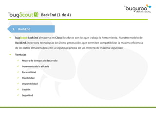 BackEnd (1 de 4)


    3. BackEnd

•    bugScout BackEnd almacena en Cloud los datos con los que trabaja la herramienta. Nuestro modelo de
     BackEnd, incorpora tecnologías de última generación, que permiten compatibilizar la máxima eficiencia
     de los datos almacenados, con la seguridad propia de un entorno de máxima seguridad

•    Ventajas
         Mejora de tiempos de desarrollo

         Incremento de la eficacia

         Escalabilidad

         Flexibilidad

         Disponibilidad

         Gestión

         Seguridad
 