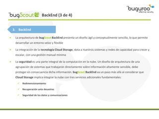 BackEnd (3 de 4)


    3. BackEnd

•    La arquitectura de bugScout BackEnd presenta un diseño ágil y conceptualmente sencillo, lo que permite
     desarrollar un entorno veloz y flexible

•    La integración de la tecnología Cloud Storage, dota a nuestros sistemas y redes de capacidad para crecer y
     escalar, con una gestión manual mínima

•    La seguridad es una parte integral de la computación en la nube. Un diseño de arquitectura de una
     agrupación de sistemas que trabajarán directamente sobre información altamente sensible, debe
     proteger en consecuencia dicha información. bugScout BackEnd va un paso más allá al considerar que
     Cloud Storage implica integrar la nube con tres servicios adicionales fundamentales:
         Redimensionamiento

         Recuperación ante desastres

         Seguridad de los datos y comunicaciones
 