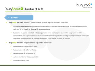 BackEnd (4 de 4)


    3. BackEnd

•    bugScout BackEnd presenta un sistema de gestión seguro, flexible y escalable:

         El paradigma FileNetSystem, implica que desde una única consola se pueden gestionar, de manera independiente,
          cada uno de los Clouds de Sistemas de Almacenamiento

         Su sistema de gestión permite la auto-configuración en las ampliaciones de módulos. Los propios módulos
          controladores, son capaces de detectar una nueva infraestructura y adaptar la configuración presente a la ampliación,
          ofreciendo al administrador las opciones disponibles, facilitando el escalado de sistemas

•    bugScout BackEnd proporciona los siguientes beneficios:
         Compliance con regulaciones y leyes

         Recuperación ante fallos hardware

         Larga viabilidad de los recursos IT

         Activos en entornos físicos securizados

         Aislamiento de los datos
 