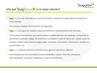 ¿Por qué                           es la mejor solución?


•   bugScout ha sido diseñada por uno de los mejores equipos de seguridad con proyectos a
    nivel mundial

•   No requiere amplios conocimientos de seguridad

•   bugScout consigue los mejores ratios de detección y falsos positivos del mercado

•   Es la primera herramienta que posee motores independientes por lenguaje, rechazando la
    conversión a pseudo-código. De esta forma se amplía el ratio de detección, siendo capaz de
    localizar errores como librerías deprecadas, funciones vulnerables, información sensible en
    comentarios, etc.

•   bugScout propone soluciones efectivas para generar aplicativos seguros

•   Permite gestionar con facilidad las vulnerabilidades, realizar informes, almacenar
    documentación, consultar estadísticas, control de históricos…
 