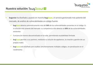 Nuestra solución:

•   buguroo ha diseñado y puesto en marcha bugScout, el servicio gestionado más potente del
    mercado, de análisis de vulnerabilidades en código fuente:

      bugScout detecta automáticamente más del 94% de las vulnerabilidades presentes en el código. Es
        la solución más potente del mercado: su competencia sólo detecta un 60% de las vulnerabilidades
        existentes

      Funciona de manera descentralizada en la nube, permitiendo escalabilidad ilimitada

      bugScout permite a sus partners, mediante su solución de appliances, la creación y gestión de sus
        propias nubes

      bugScout está diseñado para auditar simultáneamente múltiples códigos, sin penalización en el
        rendimiento
 