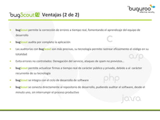 Ventajas (2 de 2)

•   bugScout permite la corrección de errores a tiempo real, fomentando el aprendizaje del equipo de
    desarrollo

•   bugScout audita por completo la aplicación

•   Las auditorías con bugScout son más precisas, su tecnología permite rastrear eficazmente el código en su
    totalidad

•   Evita errores no controlados: Denegación del servicio, ataques de spam no previstos…

•   bugScout permite actualizar firmas a tiempo real de carácter público y privado, debido a al carácter
    recurrente de su tecnología

•   bugScout se integra con el ciclo de desarrollo de software

•   bugScout se conecta directamente al repositorio de desarrollo, pudiendo auditar el software, desde el
    minuto uno, sin interrumpir el proceso productivo
 