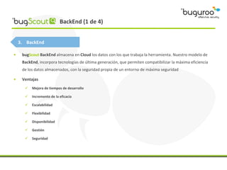 BackEnd (1 de 4)


    3. BackEnd

•    bugScout BackEnd almacena en Cloud los datos con los que trabaja la herramienta. N...