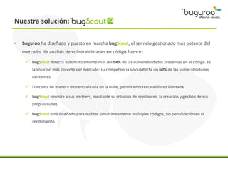 Nuestra solución:

•   buguroo ha diseñado y puesto en marcha bugScout, el servicio gestionado más potente del
    mercado...