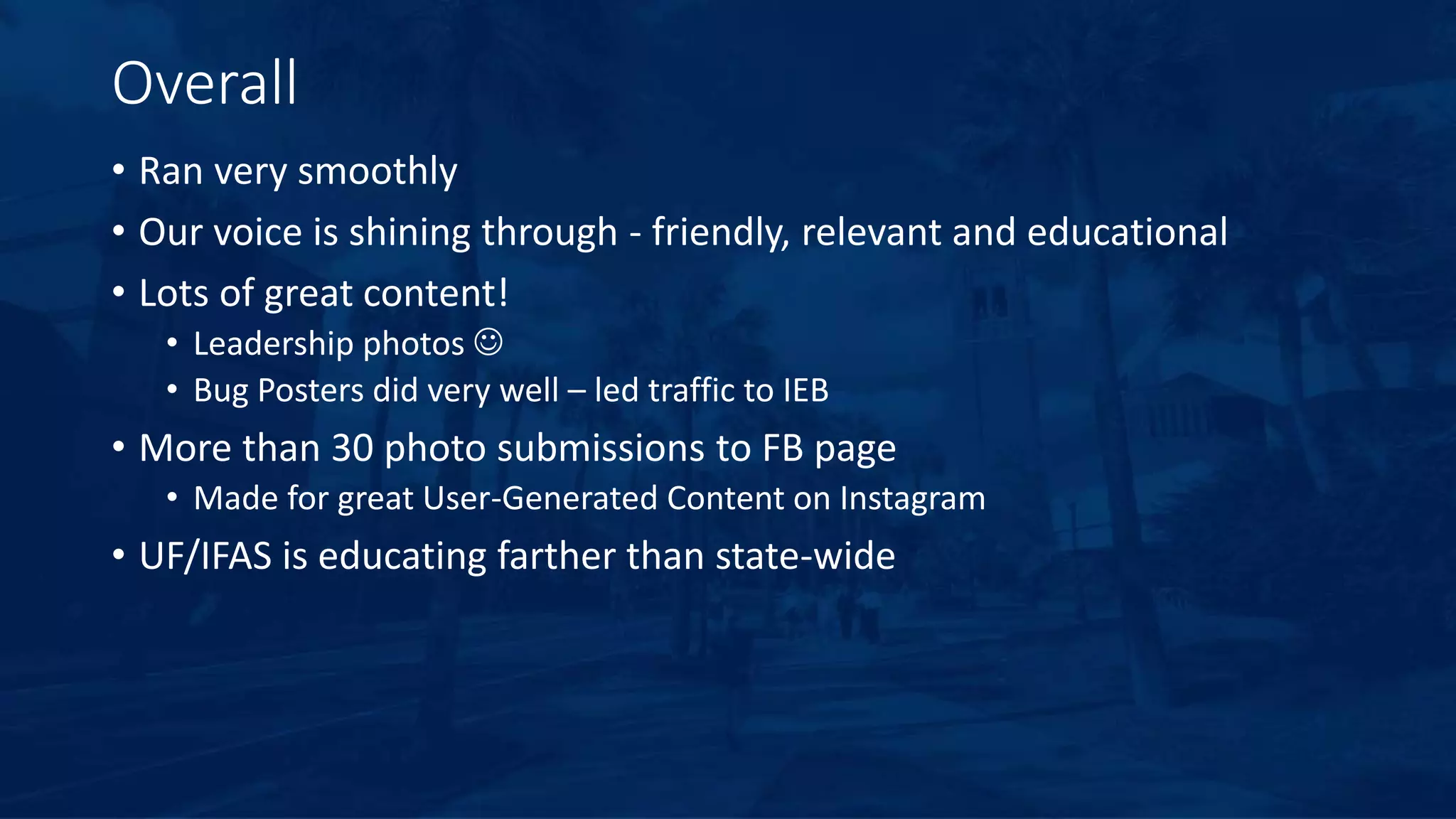 Overall
• Ran very smoothly
• Our voice is shining through - friendly, relevant and educational
• Lots of great content!
• Leadership photos 
• Bug Posters did very well – led traffic to IEB
• More than 30 photo submissions to FB page
• Made for great User-Generated Content on Instagram
• UF/IFAS is educating farther than state-wide
 