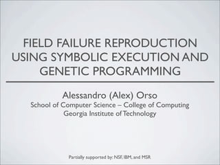 FIELD FAILURE REPRODUCTION
USING SYMBOLIC EXECUTION AND
GENETIC PROGRAMMING
Alessandro (Alex) Orso

School of Computer Science – College of Computing
Georgia Institute of Technology

Partially supported by: NSF, IBM, and MSR

 