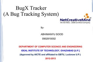 BugX Tracker
(A Bug Tracking System)

                         By-


                         ABHIMANYU SOOD
                          0902810002
                         (C.S.E.)
      DEPARTMENT OF COMPUTER SCEINCE AND ENGINEERING
       IDEAL INSTITUTE OF TECHNOLOGY, GHAZIABAD [U.P.]
      (Approved by AICTE and affiliated to GBTU, Lucknow U.P.)
                               2012-2013
 