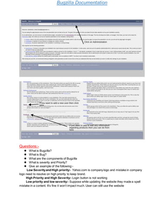 Bugzilla Documentation
Questions:-
 What is Bugzilla?
 What is Bug?
 What are the components of Bugzilla
 What is severity and Priority?
 Give an example of the following:-
Low Severityand High priority:- Yahoo.com is company logo and mistake in company
logo need to resolve on high priority to keep brand.
High Priority and High Severity:- Login button is not working
Low priority and low severity:- Suppose while updating the website they made a spell
mistake in a content. It’s fine it won’t impact much. User can still use the website
 