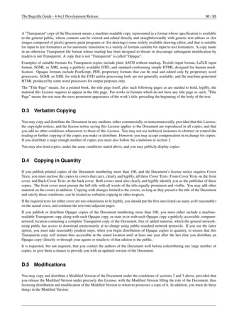 The Bugzilla Guide - 4.4rc1 Development Release                                                                                90 / 93



A "Transparent" copy of the Document means a machine-readable copy, represented in a format whose speciﬁcation is available
to the general public, whose contents can be viewed and edited directly and straightforwardly with generic text editors or (for
images composed of pixels) generic paint programs or (for drawings) some widely available drawing editor, and that is suitable
for input to text formatters or for automatic translation to a variety of formats suitable for input to text formatters. A copy made
in an otherwise Transparent ﬁle format whose markup has been designed to thwart or discourage subsequent modiﬁcation by
readers is not Transparent. A copy that is not "Transparent" is called "Opaque".
Examples of suitable formats for Transparent copies include plain ASCII without markup, Texinfo input format, LaTeX input
format, SGML or XML using a publicly available DTD, and standard-conforming simple HTML designed for human modi-
ﬁcation. Opaque formats include PostScript, PDF, proprietary formats that can be read and edited only by proprietary word
processors, SGML or XML for which the DTD and/or processing tools are not generally available, and the machine-generated
HTML produced by some word processors for output purposes only.
The "Title Page" means, for a printed book, the title page itself, plus such following pages as are needed to hold, legibly, the
material this License requires to appear in the title page. For works in formats which do not have any title page as such, "Title
Page" means the text near the most prominent appearance of the work’s title, preceding the beginning of the body of the text.


D.3     Verbatim Copying

You may copy and distribute the Document in any medium, either commercially or noncommercially, provided that this License,
the copyright notices, and the license notice saying this License applies to the Document are reproduced in all copies, and that
you add no other conditions whatsoever to those of this License. You may not use technical measures to obstruct or control the
reading or further copying of the copies you make or distribute. However, you may accept compensation in exchange for copies.
If you distribute a large enough number of copies you must also follow the conditions in section 3.
You may also lend copies, under the same conditions stated above, and you may publicly display copies.


D.4     Copying in Quantity

If you publish printed copies of the Document numbering more than 100, and the Document’s license notice requires Cover
Texts, you must enclose the copies in covers that carry, clearly and legibly, all these Cover Texts: Front-Cover Texts on the front
cover, and Back-Cover Texts on the back cover. Both covers must also clearly and legibly identify you as the publisher of these
copies. The front cover must present the full title with all words of the title equally prominent and visible. You may add other
material on the covers in addition. Copying with changes limited to the covers, as long as they preserve the title of the Document
and satisfy these conditions, can be treated as verbatim copying in other respects.
If the required texts for either cover are too voluminous to ﬁt legibly, you should put the ﬁrst ones listed (as many as ﬁt reasonably)
on the actual cover, and continue the rest onto adjacent pages.
If you publish or distribute Opaque copies of the Document numbering more than 100, you must either include a machine-
readable Transparent copy along with each Opaque copy, or state in or with each Opaque copy a publicly-accessible computer-
network location containing a complete Transparent copy of the Document, free of added material, which the general network-
using public has access to download anonymously at no charge using public-standard network protocols. If you use the latter
option, you must take reasonably prudent steps, when you begin distribution of Opaque copies in quantity, to ensure that this
Transparent copy will remain thus accessible at the stated location until at least one year after the last time you distribute an
Opaque copy (directly or through your agents or retailers) of that edition to the public.
It is requested, but not required, that you contact the authors of the Document well before redistributing any large number of
copies, to give them a chance to provide you with an updated version of the Document.


D.5     Modiﬁcations

You may copy and distribute a Modiﬁed Version of the Document under the conditions of sections 2 and 3 above, provided that
you release the Modiﬁed Version under precisely this License, with the Modiﬁed Version ﬁlling the role of the Document, thus
licensing distribution and modiﬁcation of the Modiﬁed Version to whoever possesses a copy of it. In addition, you must do these
things in the Modiﬁed Version:
 