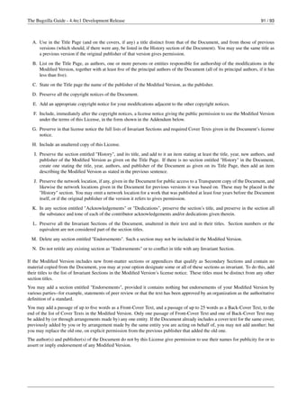 The Bugzilla Guide - 4.4rc1 Development Release                                                                               91 / 93



  A. Use in the Title Page (and on the covers, if any) a title distinct from that of the Document, and from those of previous
     versions (which should, if there were any, be listed in the History section of the Document). You may use the same title as
     a previous version if the original publisher of that version gives permission.

  B. List on the Title Page, as authors, one or more persons or entities responsible for authorship of the modiﬁcations in the
     Modiﬁed Version, together with at least ﬁve of the principal authors of the Document (all of its principal authors, if it has
     less than ﬁve).
  C. State on the Title page the name of the publisher of the Modiﬁed Version, as the publisher.
  D. Preserve all the copyright notices of the Document.

  E. Add an appropriate copyright notice for your modiﬁcations adjacent to the other copyright notices.
   F. Include, immediately after the copyright notices, a license notice giving the public permission to use the Modiﬁed Version
      under the terms of this License, in the form shown in the Addendum below.
  G. Preserve in that license notice the full lists of Invariant Sections and required Cover Texts given in the Document’s license
     notice.
  H. Include an unaltered copy of this License.
   I. Preserve the section entitled "History", and its title, and add to it an item stating at least the title, year, new authors, and
      publisher of the Modiﬁed Version as given on the Title Page. If there is no section entitled "History" in the Document,
      create one stating the title, year, authors, and publisher of the Document as given on its Title Page, then add an item
      describing the Modiﬁed Version as stated in the previous sentence.
   J. Preserve the network location, if any, given in the Document for public access to a Transparent copy of the Document, and
      likewise the network locations given in the Document for previous versions it was based on. These may be placed in the
      "History" section. You may omit a network location for a work that was published at least four years before the Document
      itself, or if the original publisher of the version it refers to gives permission.
  K. In any section entitled "Acknowledgements" or "Dedications", preserve the section’s title, and preserve in the section all
     the substance and tone of each of the contributor acknowledgements and/or dedications given therein.
  L. Preserve all the Invariant Sections of the Document, unaltered in their text and in their titles. Section numbers or the
     equivalent are not considered part of the section titles.

  M. Delete any section entitled "Endorsements". Such a section may not be included in the Modiﬁed Version.
  N. Do not retitle any existing section as "Endorsements" or to conﬂict in title with any Invariant Section.

If the Modiﬁed Version includes new front-matter sections or appendices that qualify as Secondary Sections and contain no
material copied from the Document, you may at your option designate some or all of these sections as invariant. To do this, add
their titles to the list of Invariant Sections in the Modiﬁed Version’s license notice. These titles must be distinct from any other
section titles.
You may add a section entitled "Endorsements", provided it contains nothing but endorsements of your Modiﬁed Version by
various parties--for example, statements of peer review or that the text has been approved by an organization as the authoritative
deﬁnition of a standard.
You may add a passage of up to ﬁve words as a Front-Cover Text, and a passage of up to 25 words as a Back-Cover Text, to the
end of the list of Cover Texts in the Modiﬁed Version. Only one passage of Front-Cover Text and one of Back-Cover Text may
be added by (or through arrangements made by) any one entity. If the Document already includes a cover text for the same cover,
previously added by you or by arrangement made by the same entity you are acting on behalf of, you may not add another; but
you may replace the old one, on explicit permission from the previous publisher that added the old one.
The author(s) and publisher(s) of the Document do not by this License give permission to use their names for publicity for or to
assert or imply endorsement of any Modiﬁed Version.
 