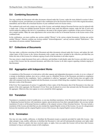 The Bugzilla Guide - 4.4rc1 Development Release                                                                             92 / 93




D.6     Combining Documents

You may combine the Document with other documents released under this License, under the terms deﬁned in section 4 above
for modiﬁed versions, provided that you include in the combination all of the Invariant Sections of all of the original documents,
unmodiﬁed, and list them all as Invariant Sections of your combined work in its license notice.
The combined work need only contain one copy of this License, and multiple identical Invariant Sections may be replaced with
a single copy. If there are multiple Invariant Sections with the same name but different contents, make the title of each such
section unique by adding at the end of it, in parentheses, the name of the original author or publisher of that section if known, or
else a unique number. Make the same adjustment to the section titles in the list of Invariant Sections in the license notice of the
combined work.
In the combination, you must combine any sections entitled "History" in the various original documents, forming one section
entitled "History"; likewise combine any sections entitled "Acknowledgements", and any sections entitled "Dedications". You
must delete all sections entitled "Endorsements."


D.7     Collections of Documents

You may make a collection consisting of the Document and other documents released under this License, and replace the indi-
vidual copies of this License in the various documents with a single copy that is included in the collection, provided that you
follow the rules of this License for verbatim copying of each of the documents in all other respects.
You may extract a single document from such a collection, and distribute it individually under this License, provided you insert
a copy of this License into the extracted document, and follow this License in all other respects regarding verbatim copying of
that document.


D.8     Aggregation with Independent Works

A compilation of the Document or its derivatives with other separate and independent documents or works, in or on a volume of
a storage or distribution medium, does not as a whole count as a Modiﬁed Version of the Document, provided no compilation
copyright is claimed for the compilation. Such a compilation is called an "aggregate", and this License does not apply to the
other self-contained works thus compiled with the Document, on account of their being thus compiled, if they are not themselves
derivative works of the Document.
If the Cover Text requirement of section 3 is applicable to these copies of the Document, then if the Document is less than one
quarter of the entire aggregate, the Document’s Cover Texts may be placed on covers that surround only the Document within
the aggregate. Otherwise they must appear on covers around the whole aggregate.


D.9     Translation

Translation is considered a kind of modiﬁcation, so you may distribute translations of the Document under the terms of section
4. Replacing Invariant Sections with translations requires special permission from their copyright holders, but you may include
translations of some or all Invariant Sections in addition to the original versions of these Invariant Sections. You may include a
translation of this License provided that you also include the original English version of this License. In case of a disagreement
between the translation and the original English version of this License, the original English version will prevail.


D.10      Termination

You may not copy, modify, sublicense, or distribute the Document except as expressly provided for under this License. Any
other attempt to copy, modify, sublicense or distribute the Document is void, and will automatically terminate your rights under
this License. However, parties who have received copies, or rights, from you under this License will not have their licenses
terminated so long as such parties remain in full compliance.
 