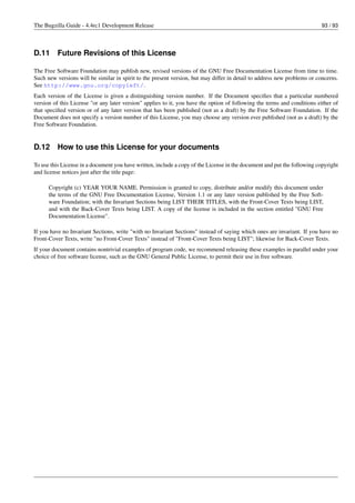 The Bugzilla Guide - 4.4rc1 Development Release                                                                           93 / 93




D.11      Future Revisions of this License

The Free Software Foundation may publish new, revised versions of the GNU Free Documentation License from time to time.
Such new versions will be similar in spirit to the present version, but may differ in detail to address new problems or concerns.
See http://www.gnu.org/copyleft/.
Each version of the License is given a distinguishing version number. If the Document speciﬁes that a particular numbered
version of this License "or any later version" applies to it, you have the option of following the terms and conditions either of
that speciﬁed version or of any later version that has been published (not as a draft) by the Free Software Foundation. If the
Document does not specify a version number of this License, you may choose any version ever published (not as a draft) by the
Free Software Foundation.


D.12      How to use this License for your documents

To use this License in a document you have written, include a copy of the License in the document and put the following copyright
and license notices just after the title page:

      Copyright (c) YEAR YOUR NAME. Permission is granted to copy, distribute and/or modify this document under
      the terms of the GNU Free Documentation License, Version 1.1 or any later version published by the Free Soft-
      ware Foundation; with the Invariant Sections being LIST THEIR TITLES, with the Front-Cover Texts being LIST,
      and with the Back-Cover Texts being LIST. A copy of the license is included in the section entitled "GNU Free
      Documentation License".

If you have no Invariant Sections, write "with no Invariant Sections" instead of saying which ones are invariant. If you have no
Front-Cover Texts, write "no Front-Cover Texts" instead of "Front-Cover Texts being LIST"; likewise for Back-Cover Texts.
If your document contains nontrivial examples of program code, we recommend releasing these examples in parallel under your
choice of free software license, such as the GNU General Public License, to permit their use in free software.
 