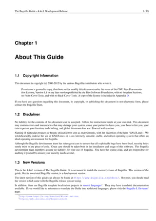 The Bugzilla Guide - 4.4rc1 Development Release                                                                               1 / 93




Chapter 1

About This Guide


1.1    Copyright Information

This document is copyright (c) 2000-2012 by the various Bugzilla contributors who wrote it.

      Permission is granted to copy, distribute and/or modify this document under the terms of the GNU Free Documenta-
      tion License, Version 1.1 or any later version published by the Free Software Foundation; with no Invariant Sections,
      no Front-Cover Texts, and with no Back-Cover Texts. A copy of the license is included in Appendix D.

If you have any questions regarding this document, its copyright, or publishing this document in non-electronic form, please
contact the Bugzilla Team.


1.2    Disclaimer

No liability for the contents of this document can be accepted. Follow the instructions herein at your own risk. This document
may contain errors and inaccuracies that may damage your system, cause your partner to leave you, your boss to ﬁre you, your
cats to pee on your furniture and clothing, and global thermonuclear war. Proceed with caution.
Naming of particular products or brands should not be seen as endorsements, with the exception of the term "GNU/Linux". We
wholeheartedly endorse the use of GNU/Linux; it is an extremely versatile, stable, and robust operating system that offers an
ideal operating environment for Bugzilla.
Although the Bugzilla development team has taken great care to ensure that all exploitable bugs have been ﬁxed, security holes
surely exist in any piece of code. Great care should be taken both in the installation and usage of this software. The Bugzilla
development team members assume no liability for your use of Bugzilla. You have the source code, and are responsible for
auditing it yourself to ensure your security needs are met.


1.3    New Versions

This is the 4.4rc1 version of The Bugzilla Guide. It is so named to match the current version of Bugzilla. This version of the
guide, like its associated Bugzilla version, is a development version.
The latest version of this guide can always be found at http://www.bugzilla.org/docs/. However, you should read
the version which came with the Bugzilla release you are using.
In addition, there are Bugzilla template localization projects in several languages1 . They may have translated documentation
available. If you would like to volunteer to translate the Guide into additional languages, please visit the Bugzilla L10n team2
page.
   1 http://www.bugzilla.org/download/#localizations
   2 https://wiki.mozilla.org/Bugzilla:L10n
 