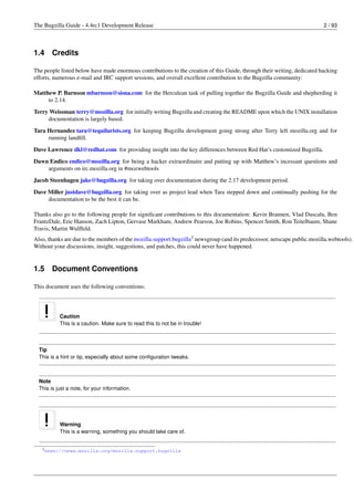 The Bugzilla Guide - 4.4rc1 Development Release                                                                           2 / 93




1.4     Credits

The people listed below have made enormous contributions to the creation of this Guide, through their writing, dedicated hacking
efforts, numerous e-mail and IRC support sessions, and overall excellent contribution to the Bugzilla community:

Matthew P. Barnson mbarnson@sisna.com for the Herculean task of pulling together the Bugzilla Guide and shepherding it
     to 2.14.
Terry Weissman terry@mozilla.org for initially writing Bugzilla and creating the README upon which the UNIX installation
     documentation is largely based.
Tara Hernandez tara@tequilarists.org for keeping Bugzilla development going strong after Terry left mozilla.org and for
     running landﬁll.
Dave Lawrence dkl@redhat.com for providing insight into the key differences between Red Hat’s customized Bugzilla.
Dawn Endico endico@mozilla.org for being a hacker extraordinaire and putting up with Matthew’s incessant questions and
    arguments on irc.mozilla.org in #mozwebtools
Jacob Steenhagen jake@bugzilla.org for taking over documentation during the 2.17 development period.
Dave Miller justdave@bugzilla.org for taking over as project lead when Tara stepped down and continually pushing for the
     documentation to be the best it can be.

Thanks also go to the following people for signiﬁcant contributions to this documentation: Kevin Brannen, Vlad Dascalu, Ben
FrantzDale, Eric Hanson, Zach Lipton, Gervase Markham, Andrew Pearson, Joe Robins, Spencer Smith, Ron Teitelbaum, Shane
Travis, Martin Wulffeld.
Also, thanks are due to the members of the mozilla.support.bugzilla3 newsgroup (and its predecessor, netscape.public.mozilla.webtools).
Without your discussions, insight, suggestions, and patches, this could never have happened.


1.5     Document Conventions

This document uses the following conventions:




           Caution
           This is a caution. Make sure to read this to not be in trouble!



  Tip
  This is a hint or tip, especially about some conﬁguration tweaks.



  Note
  This is just a note, for your information.




           Warning
           This is a warning, something you should take care of.


   3 news://news.mozilla.org/mozilla.support.bugzilla
 
