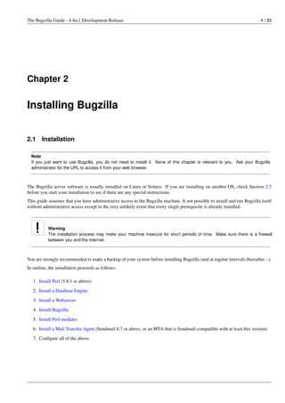 The Bugzilla Guide - 4.4rc1 Development Release                                                                             4 / 93




Chapter 2


Installing Bugzilla


2.1     Installation

  Note
  If you just want to use Bugzilla, you do not need to install it. None of this chapter is relevant to you. Ask your Bugzilla
  administrator for the URL to access it from your web browser.



The Bugzilla server software is usually installed on Linux or Solaris. If you are installing on another OS, check Section 2.5
before you start your installation to see if there are any special instructions.
This guide assumes that you have administrative access to the Bugzilla machine. It not possible to install and run Bugzilla itself
without administrative access except in the very unlikely event that every single prerequisite is already installed.



           Warning
           The installation process may make your machine insecure for short periods of time. Make sure there is a ﬁrewall
           between you and the Internet.



You are strongly recommended to make a backup of your system before installing Bugzilla (and at regular intervals thereafter :-).
In outline, the installation proceeds as follows:

   1. Install Perl (5.8.1 or above)
   2. Install a Database Engine

   3. Install a Webserver
   4. Install Bugzilla
   5. Install Perl modules
   6. Install a Mail Transfer Agent (Sendmail 8.7 or above, or an MTA that is Sendmail-compatible with at least this version)

   7. Conﬁgure all of the above.
 