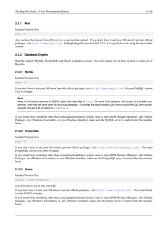 The Bugzilla Guide - 4.4rc1 Development Release                                                                        5 / 93



2.1.1     Perl

Installed Version Test:
perl -v

Any machine that doesn’t have Perl on it is a sad machine indeed. If you don’t have it and your OS doesn’t provide ofﬁcial
packages, visit http://www.perl.org. Although Bugzilla runs with Perl 5.8.1, it’s a good idea to be using the latest stable
version.


2.1.2     Database Engine

Bugzilla supports MySQL, PostgreSQL and Oracle as database servers. You only require one of these systems to make use of
Bugzilla.

2.1.2.1   MySQL

Installed Version Test:
mysql -V

If you don’t have it and your OS doesn’t provide ofﬁcial packages, visit http://www.mysql.com. You need MySQL version
5.0.15 or higher.

  Note
  Many of the binary versions of MySQL store their data ﬁles in /var. On some Unix systems, this is part of a smaller root
  partition, and may not have room for your bug database. To change the data directory, you have to build MySQL from source
  yourself, and set it as an option to configure.


If you install from something other than a packaging/installation system, such as .rpm (RPM Package Manager), .deb (Debian
Package), .exe (Windows Executable), or .msi (Windows Installer), make sure the MySQL server is started when the machine
boots.

2.1.2.2   PostgreSQL

Installed Version Test:
psql -V

If you don’t have it and your OS doesn’t provide ofﬁcial packages, visit http://www.postgresql.org/. You need
PostgreSQL version 8.03.0000 or higher.
If you install from something other than a packaging/installation system, such as .rpm (RPM Package Manager), .deb (Debian
Package), .exe (Windows Executable), or .msi (Windows Installer), make sure the PostgreSQL server is started when the machine
boots.

2.1.2.3   Oracle

Installed Version Test:
select * from v$version

(you ﬁrst have to log in into your DB)
If you don’t have it and your OS doesn’t provide ofﬁcial packages, visit http://www.oracle.com/. You need Oracle
version 10.02.0 or higher.
If you install from something other than a packaging/installation system, such as .rpm (RPM Package Manager), .deb (Debian
Package), .exe (Windows Executable), or .msi (Windows Installer), make sure the Oracle server is started when the machine
boots.
 