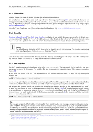 The Bugzilla Guide - 4.4rc1 Development Release                                                                                6 / 93



2.1.3   Web Server

Installed Version Test: view the default welcome page at http://<your-machine>/
You have freedom of choice here, pretty much any web server that is capable of running CGI scripts will work. However, we
strongly recommend using the Apache web server (either 1.3.x or 2.x), and the installation instructions usually assume you are
using it. If you have got Bugzilla working using another web server, please share your experiences with us by ﬁling a bug in
Bugzilla Documentation1 .
If you don’t have Apache and your OS doesn’t provide ofﬁcial packages, visit http://httpd.apache.org/.


2.1.4   Bugzilla

Download a Bugzilla tarball2 (or check it out from Bzr3 ) and place it in a suitable directory, accessible by the default web
server user (probably “apache” or “www”). Good locations are either directly in the web server’s document directories or in
/usr/local with a symbolic link to the web server’s document directories or an alias in the web server’s conﬁguration.



           Caution
           The default Bugzilla distribution is NOT designed to be placed in a cgi-bin directory. This includes any directory
           which is conﬁgured using the ScriptAlias directive of Apache.



Once all the ﬁles are in a web accessible directory, make that directory writable by your web server’s user. This is a temporary
step until you run the checksetup.pl script, which locks down your installation.


2.1.5   Perl Modules

Bugzilla’s installation process is based on a script called checksetup.pl. The ﬁrst thing it checks is whether you have
appropriate versions of all the required Perl modules. The aim of this section is to pass this check. When it passes, proceed to
Section 2.2.
At this point, you need to su to root. You should remain as root until the end of the install. To check you have the required
modules, run:
bash# ./checksetup.pl --check-modules

checksetup.pl will print out a list of the required and optional Perl modules, together with the versions (if any) installed on
your machine. The list of required modules is reasonably long; however, you may already have several of them installed.
The preferred way to install missing Perl modules is to use the package manager provided by your operating system (e.g “rpm”
or “yum” on Linux distros, or “ppm” on Windows if using ActivePerl, see Section 2.5.1.2). If some Perl modules are still missing
or are too old, then we recommend using the install-module.pl script (doesn’t work with ActivePerl on Windows). If
for some reason you really need to install the Perl modules manually, see Appendix C. For instance, on Unix, you invoke
install-module.pl as follows:
bash# perl install-module.pl <modulename>



  Tip
  Many people complain that Perl modules will not install for them. Most times, the error messages complain that they are missing
  a ﬁle in “@INC”. Virtually every time, this error is due to permissions being set too restrictively for you to compile Perl modules
  or not having the necessary Perl development libraries installed on your system. Consult your local UNIX systems administrator
  for help solving these permissions issues; if you are the local UNIX sysadmin, please consult the newsgroup/mailing list for
  further assistance or hire someone to help you out.

   1 http://bugzilla.mozilla.org/enter_bug.cgi?product=Bugzilla;component=Documentation
   2 http://www.bugzilla.org/download/
   3 https://wiki.mozilla.org/Bugzilla:Bzr
 
