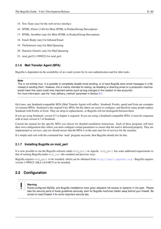 The Bugzilla Guide - 4.4rc1 Development Release                                                                             8 / 93



 15. Test::Taint (any) for the web service interface
 16. HTML::Parser (3.40) for More HTML in Product/Group Descriptions
 17. HTML::Scrubber (any) for More HTML in Product/Group Descriptions

 18. Email::Reply (any) for Inbound Email
 19. TheSchwartz (any) for Mail Queueing
 20. Daemon::Generic (any) for Mail Queueing

 21. mod_perl2 (1.999022) for mod_perl


2.1.6   Mail Transfer Agent (MTA)

Bugzilla is dependent on the availability of an e-mail system for its user authentication and for other tasks.


  Note
  This is not entirely true. It is possible to completely disable email sending, or to have Bugzilla store email messages in a ﬁle
  instead of sending them. However, this is mainly intended for testing, as disabling or diverting email on a production machine
  would mean that users could miss important events (such as bug changes or the creation of new accounts).
  For more information, see the “mail_delivery_method” parameter in Section 3.1.



On Linux, any Sendmail-compatible MTA (Mail Transfer Agent) will sufﬁce. Sendmail, Postﬁx, qmail and Exim are examples
of common MTAs. Sendmail is the original Unix MTA, but the others are easier to conﬁgure, and therefore many people replace
Sendmail with Postﬁx or Exim. They are drop-in replacements, so Bugzilla will not distinguish between them.
If you are using Sendmail, version 8.7 or higher is required. If you are using a Sendmail-compatible MTA, it must be congruent
with at least version 8.7 of Sendmail.
Consult the manual for the speciﬁc MTA you choose for detailed installation instructions. Each of these programs will have
their own conﬁguration ﬁles where you must conﬁgure certain parameters to ensure that the mail is delivered properly. They are
implemented as services, and you should ensure that the MTA is in the auto-start list of services for the machine.
If a simple mail sent with the command-line ’mail’ program succeeds, then Bugzilla should also be ﬁne.


2.1.7   Installing Bugzilla on mod_perl

It is now possible to run the Bugzilla software under mod_perl on Apache. mod_perl has some additional requirements to
that of running Bugzilla under mod_cgi (the standard and previous way).
Bugzilla requires mod_perl to be installed, which can be obtained from http://perl.apache.org - Bugzilla requires
version 1.999022 (AKA 2.0.0-RC5) to be installed.


2.2     Conﬁguration


           Warning
           Poorly-conﬁgured MySQL and Bugzilla installations have given attackers full access to systems in the past. Please
           take the security parts of these guidelines seriously, even for Bugzilla machines hidden away behind your ﬁrewall. Be
           certain to read Chapter 4 for some important security tips.
 