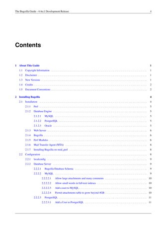 The Bugzilla Guide - 4.4rc1 Development Release                                                                                      ii




Contents


1 About This Guide                                                                                                                   1
   1.1   Copyright Information . . . . . . . . . . . . . . . . . . . . . . . . . . . . . . . . . . . . . . . . . . . . . . . .       1
   1.2   Disclaimer . . . . . . . . . . . . . . . . . . . . . . . . . . . . . . . . . . . . . . . . . . . . . . . . . . . . . . .    1
   1.3   New Versions . . . . . . . . . . . . . . . . . . . . . . . . . . . . . . . . . . . . . . . . . . . . . . . . . . . . .      1
   1.4   Credits . . . . . . . . . . . . . . . . . . . . . . . . . . . . . . . . . . . . . . . . . . . . . . . . . . . . . . . . .   2
   1.5   Document Conventions . . . . . . . . . . . . . . . . . . . . . . . . . . . . . . . . . . . . . . . . . . . . . . . .        2

2 Installing Bugzilla                                                                                                                4
   2.1   Installation . . . . . . . . . . . . . . . . . . . . . . . . . . . . . . . . . . . . . . . . . . . . . . . . . . . . . .    4
         2.1.1   Perl . . . . . . . . . . . . . . . . . . . . . . . . . . . . . . . . . . . . . . . . . . . . . . . . . . . . . .    5
         2.1.2   Database Engine . . . . . . . . . . . . . . . . . . . . . . . . . . . . . . . . . . . . . . . . . . . . . . .       5
                 2.1.2.1     MySQL . . . . . . . . . . . . . . . . . . . . . . . . . . . . . . . . . . . . . . . . . . . . . .       5
                 2.1.2.2     PostgreSQL . . . . . . . . . . . . . . . . . . . . . . . . . . . . . . . . . . . . . . . . . . . .      5
                 2.1.2.3     Oracle . . . . . . . . . . . . . . . . . . . . . . . . . . . . . . . . . . . . . . . . . . . . . . .    5
         2.1.3   Web Server . . . . . . . . . . . . . . . . . . . . . . . . . . . . . . . . . . . . . . . . . . . . . . . . . .      6
         2.1.4   Bugzilla . . . . . . . . . . . . . . . . . . . . . . . . . . . . . . . . . . . . . . . . . . . . . . . . . . . .    6
         2.1.5   Perl Modules . . . . . . . . . . . . . . . . . . . . . . . . . . . . . . . . . . . . . . . . . . . . . . . . .      6
         2.1.6   Mail Transfer Agent (MTA) . . . . . . . . . . . . . . . . . . . . . . . . . . . . . . . . . . . . . . . . .         8
         2.1.7   Installing Bugzilla on mod_perl . . . . . . . . . . . . . . . . . . . . . . . . . . . . . . . . . . . . . . .       8
   2.2   Conﬁguration . . . . . . . . . . . . . . . . . . . . . . . . . . . . . . . . . . . . . . . . . . . . . . . . . . . . .      8
         2.2.1   localconﬁg . . . . . . . . . . . . . . . . . . . . . . . . . . . . . . . . . . . . . . . . . . . . . . . . . .      9
         2.2.2   Database Server . . . . . . . . . . . . . . . . . . . . . . . . . . . . . . . . . . . . . . . . . . . . . . .       9
                 2.2.2.1     Bugzilla Database Schema . . . . . . . . . . . . . . . . . . . . . . . . . . . . . . . . . . . .        9
                 2.2.2.2     MySQL . . . . . . . . . . . . . . . . . . . . . . . . . . . . . . . . . . . . . . . . . . . . . .       9
                           2.2.2.2.1   Allow large attachments and many comments . . . . . . . . . . . . . . . . . . . . . 10
                           2.2.2.2.2   Allow small words in full-text indexes . . . . . . . . . . . . . . . . . . . . . . . . . 10
                           2.2.2.2.3   Add a user to MySQL . . . . . . . . . . . . . . . . . . . . . . . . . . . . . . . . . . 10
                           2.2.2.2.4   Permit attachments table to grow beyond 4GB . . . . . . . . . . . . . . . . . . . . . 10
                 2.2.2.3     PostgreSQL . . . . . . . . . . . . . . . . . . . . . . . . . . . . . . . . . . . . . . . . . . . . 11
                           2.2.2.3.1   Add a User to PostgreSQL . . . . . . . . . . . . . . . . . . . . . . . . . . . . . . . 11
 
