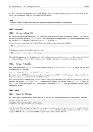 The Bugzilla Guide - 4.4rc1 Development Release                                                                              11 / 93



The above command will change the limit to 20GB. Mysql will have to make a temporary copy of your entire table to do this.
Ideally, you should do this when your attachments table is still small.


  Note
  This does not affect Big Files, attachments that are stored directly on disk instead of in the database.



2.2.2.3     PostgreSQL

2.2.2.3.1    Add a User to PostgreSQL

You need to add a new user to PostgreSQL for the Bugzilla application to use when accessing the database. The following
instructions assume the defaults in localconfig; if you changed those, you need to modify the commands appropriately. You
will need the $db_pass password you set in localconfig in Section 2.2.1.
On most systems, to create the user in PostgreSQL, you will need to login as the root user, and then
bash# su - postgres


As the postgres user, you then need to create a new user:
bash$ createuser -U postgres -dRSP bugs


When asked for a password, provide the password which will be set as $db_pass in localconfig. The created user will not
be a superuser (-S) and will not be able to create new users (-R). He will only have the ability to create databases (-d).


2.2.2.3.2    Conﬁgure PostgreSQL

Now, you will need to edit pg_hba.conf which is usually located in /var/lib/pgsql/data/. In this ﬁle, you will need
to add a new line to it as follows:
host all bugs 127.0.0.1 255.255.255.255 md5
This means that for TCP/IP (host) connections, allow connections from ’127.0.0.1’ to ’all’ databases on this server from the
’bugs’ user, and use password authentication (md5) for that user.
Now, you will need to restart PostgreSQL, but you will need to fully stop and start the server rather than just restarting due to the
possibility of a change to postgresql.conf. After the server has restarted, you will need to edit localconfig, ﬁnding the
$db_driver variable and setting it to Pg and changing the password in $db_pass to the one you picked previously, while
setting up the account.


2.2.2.4     Oracle

2.2.2.4.1    Create a New Tablespace

You can use the existing tablespace or create a new one for Bugzilla. To create a new tablespace, run the following command:
CREATE TABLESPACE bugs
DATAFILE ’$path_to_datafile’ SIZE 500M
AUTOEXTEND ON NEXT 30M MAXSIZE UNLIMITED


Here, the name of the tablespace is ’bugs’, but you can choose another name. $path_to_datafile is the path to the ﬁle
containing your database, for instance /u01/oradata/bugzilla.dbf. The initial size of the database ﬁle is set in this
example to 500 Mb, with an increment of 30 Mb everytime we reach the size limit of the ﬁle.
 