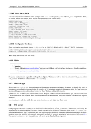 The Bugzilla Guide - 4.4rc1 Development Release                                                                            12 / 93



2.2.2.4.2    Add a User to Oracle

The user name and password must match what you set in localconfig ($db_user and $db_pass, respectively). Here,
we assume that the user name is ’bugs’ and the tablespace name is the same as above.
CREATE USER bugs
IDENTIFIED BY "$db_pass"
DEFAULT TABLESPACE bugs
TEMPORARY TABLESPACE TEMP
PROFILE DEFAULT;
-- GRANT/REVOKE ROLE PRIVILEGES
GRANT CONNECT TO bugs;
GRANT RESOURCE TO bugs;
-- GRANT/REVOKE SYSTEM PRIVILEGES
GRANT UNLIMITED TABLESPACE TO bugs;
GRANT EXECUTE ON CTXSYS.CTX_DDL TO bugs;



2.2.2.4.3    Conﬁgure the Web Server

If you use Apache, append these lines to httpd.conf to set ORACLE_HOME and LD_LIBRARY_PATH. For instance:
SetEnv ORACLE_HOME /u01/app/oracle/product/10.2.0/
SetEnv LD_LIBRARY_PATH /u01/app/oracle/product/10.2.0/lib/

When this is done, restart your web server.


2.2.2.5     SQLite



             Caution
             Due to SQLite’s concurrency limitationsa we recommend SQLite only for small and development Bugzilla installations.
                a http://sqlite.org/faq.html#q5




No special conﬁguration is required to run Bugzilla on SQLite. The database will be stored in data/db/$db_name, where
$db_name is the database name deﬁned in localconfig.


2.2.3     checksetup.pl

Next, rerun checksetup.pl. It reconﬁrms that all the modules are present, and notices the altered localconﬁg ﬁle, which it
assumes you have edited to your satisfaction. It compiles the UI templates, connects to the database using the ’bugs’ user you
created and the password you deﬁned, and creates the ’bugs’ database and the tables therein.
After that, it asks for details of an administrator account. Bugzilla can have multiple administrators - you can create more later
- but it needs one to start off with. Enter the email address of an administrator, his or her full name, and a suitable Bugzilla
password.
checksetup.pl will then ﬁnish. You may rerun checksetup.pl at any time if you wish.


2.2.4     Web server

Conﬁgure your web server according to the instructions in the appropriate section. (If it makes a difference in your choice, the
Bugzilla Team recommends Apache.) To check whether your web server is correctly conﬁgured, try to access testagent.cgi
from your web server. If "OK" is displayed, then your conﬁguration is successful. Regardless of which web server you are using,
however, ensure that sensitive information is not remotely available by properly applying the access controls in Section 4.2.1.
You can run testserver.pl to check if your web server serves Bugzilla ﬁles as expected.
 