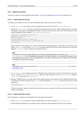The Bugzilla Guide - 4.4rc1 Development Release                                                                               13 / 93



2.2.4.1     Bugzilla using Apache

You have two options for running Bugzilla under Apache - mod_cgi (the default) and mod_perl (new in Bugzilla 2.23)


2.2.4.1.1    Apache httpd with mod_cgi

To conﬁgure your Apache web server to work with Bugzilla while using mod_cgi, do the following:

   1. Load httpd.conf in your editor. In Fedora and Red Hat Linux, this ﬁle is found in /etc/httpd/conf.
   2. Apache uses <Directory> directives to permit ﬁne-grained permission setting. Add the following lines to a directive
      that applies to the location of your Bugzilla installation. (If such a section does not exist, you’ll want to add one.) In this
      example, Bugzilla has been installed at /var/www/html/bugzilla.
      <Directory /var/www/html/bugzilla>
      AddHandler cgi-script .cgi
      Options +ExecCGI
      DirectoryIndex index.cgi index.html
      AllowOverride Limit FileInfo Indexes Options
      </Directory>

      These instructions: allow apache to run .cgi ﬁles found within the bugzilla directory; instructs the server to look for a ﬁle
      called index.cgi or, if not found, index.html if someone only types the directory name into the browser; and allows
      Bugzilla’s .htaccess ﬁles to override some global permissions.

          Note
          It is possible to make these changes globally, or to the directive controlling Bugzilla’s parent directory (e.g. <Directory
          /var/www/html/>). Such changes would also apply to the Bugzilla directory... but they would also apply to many
          other places where they may or may not be appropriate. In most cases, including this one, it is better to be as restrictive
          as possible when granting extra access.



          Note
          On Windows, you may have to also add the ScriptInterpreterSource Registry-Strict line, see Win-
          dows speciﬁc notes.



   3. checksetup.pl can set tighter permissions on Bugzilla’s ﬁles and directories if it knows what group the web server
      runs as. Find the Group line in httpd.conf, place the value found there in the $webservergroup variable in
      localconfig, then rerun checksetup.pl.
   4. Optional: If Bugzilla does not actually reside in the webspace directory, but instead has been symbolically linked there,
      you will need to add the following to the Options line of the Bugzilla <Directory> directive (the same one as in the
      step above):
      +FollowSymLinks

      Without this directive, Apache will not follow symbolic links to places outside its own directory structure, and you will be
      unable to run Bugzilla.


2.2.4.1.2    Apache httpd with mod_perl

Some conﬁguration is required to make Bugzilla work with Apache and mod_perl

   1. Load httpd.conf in your editor. In Fedora and Red Hat Linux, this ﬁle is found in /etc/httpd/conf.
   2. Add the following information to your httpd.conf ﬁle, substituting where appropriate with your own local paths.
 