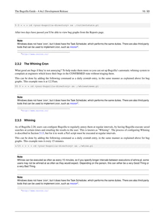 The Bugzilla Guide - 4.4rc1 Development Release                                                                         16 / 93




5 0 * * * cd <your-bugzilla-directory> && ./collectstats.pl


After two days have passed you’ll be able to view bug graphs from the Reports page.


  Note
  Windows does not have ’cron’, but it does have the Task Scheduler, which performs the same duties. There are also third-party
  tools that can be used to implement cron, such as nncrona .

     a http://www.nncron.ru/




2.3.2   The Whining Cron

What good are bugs if they’re not annoying? To help make them more so you can set up Bugzilla’s automatic whining system to
complain at engineers which leave their bugs in the CONFIRMED state without triaging them.
This can be done by adding the following command as a daily crontab entry, in the same manner as explained above for bug
graphs. This example runs it at 12.55am.
55 0 * * * cd <your-bugzilla-directory> && ./whineatnews.pl



  Note
  Windows does not have ’cron’, but it does have the Task Scheduler, which performs the same duties. There are also third-party
  tools that can be used to implement cron, such as nncrona .

     a http://www.nncron.ru/




2.3.3   Whining

As of Bugzilla 2.20, users can conﬁgure Bugzilla to regularly annoy them at regular intervals, by having Bugzilla execute saved
searches at certain times and emailing the results to the user. This is known as "Whining". The process of conﬁguring Whining
is described in Section 5.13, but for it to work a Perl script must be executed at regular intervals.
This can be done by adding the following command as a daily crontab entry, in the same manner as explained above for bug
graphs. This example runs it every 15 minutes.
*/15 * * * * cd <your-bugzilla-directory> && ./whine.pl



  Note
  Whines can be executed as often as every 15 minutes, so if you specify longer intervals between executions of whine.pl, some
  users may not be whined at as often as they would expect. Depending on the person, this can either be a very Good Thing or
  a very Bad Thing.



  Note
  Windows does not have ’cron’, but it does have the Task Scheduler, which performs the same duties. There are also third-party
  tools that can be used to implement cron, such as nncrona .

     a http://www.nncron.ru/
 