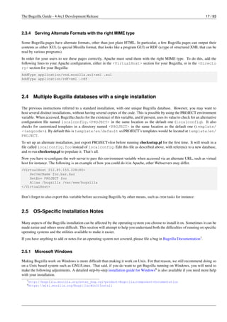 The Bugzilla Guide - 4.4rc1 Development Release                                                                                17 / 93



2.3.4    Serving Alternate Formats with the right MIME type

Some Bugzilla pages have alternate formats, other than just plain HTML. In particular, a few Bugzilla pages can output their
contents as either XUL (a special Mozilla format, that looks like a program GUI) or RDF (a type of structured XML that can be
read by various programs).
In order for your users to see these pages correctly, Apache must send them with the right MIME type. To do this, add the
following lines to your Apache conﬁguration, either in the <VirtualHost> section for your Bugzilla, or in the <Directo
ry> section for your Bugzilla:
AddType application/vnd.mozilla.xul+xml .xul
AddType application/rdf+xml .rdf




2.4     Multiple Bugzilla databases with a single installation

The previous instructions referred to a standard installation, with one unique Bugzilla database. However, you may want to
host several distinct installations, without having several copies of the code. This is possible by using the PROJECT environment
variable. When accessed, Bugzilla checks for the existence of this variable, and if present, uses its value to check for an alternative
conﬁguration ﬁle named localconfig.<PROJECT> in the same location as the default one (localconfig). It also
checks for customized templates in a directory named <PROJECT> in the same location as the default one (template/
<langcode>). By default this is template/en/default so PROJECT’s templates would be located at template/en/
PROJECT.
To set up an alternate installation, just export PROJECT=foo before running checksetup.pl for the ﬁrst time. It will result in a
ﬁle called localconfig.foo instead of localconfig. Edit this ﬁle as described above, with reference to a new database,
and re-run checksetup.pl to populate it. That’s all.
Now you have to conﬁgure the web server to pass this environment variable when accessed via an alternate URL, such as virtual
host for instance. The following is an example of how you could do it in Apache, other Webservers may differ.
<VirtualHost 212.85.153.228:80>
    ServerName foo.bar.baz
    SetEnv PROJECT foo
    Alias /bugzilla /var/www/bugzilla
</VirtualHost>


Don’t forget to also export this variable before accessing Bugzilla by other means, such as cron tasks for instance.


2.5     OS-Speciﬁc Installation Notes

Many aspects of the Bugzilla installation can be affected by the operating system you choose to install it on. Sometimes it can be
made easier and others more difﬁcult. This section will attempt to help you understand both the difﬁculties of running on speciﬁc
operating systems and the utilities available to make it easier.
If you have anything to add or notes for an operating system not covered, please ﬁle a bug in Bugzilla Documentation7 .


2.5.1    Microsoft Windows

Making Bugzilla work on Windows is more difﬁcult than making it work on Unix. For that reason, we still recommend doing so
on a Unix based system such as GNU/Linux. That said, if you do want to get Bugzilla running on Windows, you will need to
make the following adjustments. A detailed step-by-step installation guide for Windows8 is also available if you need more help
with your installation.
   7 http://bugzilla.mozilla.org/enter_bug.cgi?product=Bugzilla;component=Documentation
   8 https://wiki.mozilla.org/Bugzilla:Win32Install
 