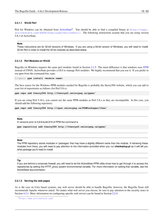 The Bugzilla Guide - 4.4rc1 Development Release                                                                            18 / 93



2.5.1.1   Win32 Perl

Perl for Windows can be obtained from ActiveState9 . You should be able to ﬁnd a compiled binary at http://aspn.
activestate.com/ASPN/Downloads/ActivePerl/. The following instructions assume that you are using version
5.8.1 of ActiveState.

  Note
  These instructions are for 32-bit versions of Windows. If you are using a 64-bit version of Windows, you will need to install
  32-bit Perl in order to install the 32-bit modules as described below.



2.5.1.2   Perl Modules on Win32

Bugzilla on Windows requires the same perl modules found in Section 2.1.5. The main difference is that windows uses PPM
instead of CPAN. ActiveState provides a GUI to manage Perl modules. We highly recommend that you use it. If you prefer to
use ppm from the command-line, type:
C:perl> ppm install <module name>


The best source for the Windows PPM modules needed for Bugzilla is probably the theory58S website, which you can add to
your list of repositories as follows (for Perl 5.8.x):
ppm repo add theory58S http://theoryx5.uwinnipeg.ca/ppms/


If you are using Perl 5.10.x, you cannot use the same PPM modules as Perl 5.8.x as they are incompatible. In this case, you
should add the following repository:
ppm repo add theory58S http://cpan.uwinnipeg.ca/PPMPackages/10xx/



  Note
  In versions prior to 5.8.8 build 819 of PPM the command is
  ppm repository add theory58S http://theoryx5.uwinnipeg.ca/ppms/




  Note
  The PPM repository stores modules in ’packages’ that may have a slightly different name than the module. If retrieving these
  modules from there, you will need to pay attention to the information provided when you run checksetup.pl as it will tell you
  what package you’ll need to install.



  Tip
  If you are behind a corporate ﬁrewall, you will need to let the ActiveState PPM utility know how to get through it to access the
  repositories by setting the HTTP_proxy system environmental variable. For more information on setting that variable, see the
  ActiveState documentation.



2.5.1.3   Serving the web pages

As is the case on Unix based systems, any web server should be able to handle Bugzilla; however, the Bugzilla Team still
recommends Apache whenever asked. No matter what web server you choose, be sure to pay attention to the security notes in
Section 4.2.1. More information on conﬁguring speciﬁc web servers can be found in Section 2.2.4.
   9 http://www.activestate.com/
 