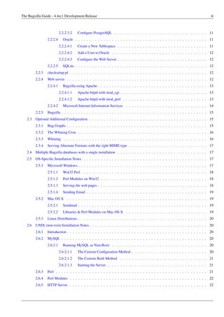 The Bugzilla Guide - 4.4rc1 Development Release                                                                                     iii



                           2.2.2.3.2   Conﬁgure PostgreSQL . . . . . . . . . . . . . . . . . . . . . . . . . . . . . . . . . 11
                 2.2.2.4     Oracle . . . . . . . . . . . . . . . . . . . . . . . . . . . . . . . . . . . . . . . . . . . . . . . 11
                           2.2.2.4.1   Create a New Tablespace . . . . . . . . . . . . . . . . . . . . . . . . . . . . . . . . 11
                           2.2.2.4.2   Add a User to Oracle . . . . . . . . . . . . . . . . . . . . . . . . . . . . . . . . . . 12
                           2.2.2.4.3   Conﬁgure the Web Server . . . . . . . . . . . . . . . . . . . . . . . . . . . . . . . . 12
                 2.2.2.5     SQLite . . . . . . . . . . . . . . . . . . . . . . . . . . . . . . . . . . . . . . . . . . . . . . . 12
         2.2.3   checksetup.pl . . . . . . . . . . . . . . . . . . . . . . . . . . . . . . . . . . . . . . . . . . . . . . . . . 12
         2.2.4   Web server . . . . . . . . . . . . . . . . . . . . . . . . . . . . . . . . . . . . . . . . . . . . . . . . . . 12
                 2.2.4.1     Bugzilla using Apache . . . . . . . . . . . . . . . . . . . . . . . . . . . . . . . . . . . . . . . 13
                           2.2.4.1.1   Apache httpd with mod_cgi . . . . . . . . . . . . . . . . . . . . . . . . . . . . . . . 13
                           2.2.4.1.2   Apache httpd with mod_perl . . . . . . . . . . . . . . . . . . . . . . . . . . . . . . 13
                 2.2.4.2     Microsoft Internet Information Services . . . . . . . . . . . . . . . . . . . . . . . . . . . . . 14
         2.2.5   Bugzilla . . . . . . . . . . . . . . . . . . . . . . . . . . . . . . . . . . . . . . . . . . . . . . . . . . . . 15
   2.3   Optional Additional Conﬁguration . . . . . . . . . . . . . . . . . . . . . . . . . . . . . . . . . . . . . . . . . . 15
         2.3.1   Bug Graphs . . . . . . . . . . . . . . . . . . . . . . . . . . . . . . . . . . . . . . . . . . . . . . . . . . 15
         2.3.2   The Whining Cron . . . . . . . . . . . . . . . . . . . . . . . . . . . . . . . . . . . . . . . . . . . . . . 16
         2.3.3   Whining      . . . . . . . . . . . . . . . . . . . . . . . . . . . . . . . . . . . . . . . . . . . . . . . . . . . 16
         2.3.4   Serving Alternate Formats with the right MIME type . . . . . . . . . . . . . . . . . . . . . . . . . . . . 17
   2.4   Multiple Bugzilla databases with a single installation . . . . . . . . . . . . . . . . . . . . . . . . . . . . . . . . 17
   2.5   OS-Speciﬁc Installation Notes . . . . . . . . . . . . . . . . . . . . . . . . . . . . . . . . . . . . . . . . . . . . 17
         2.5.1   Microsoft Windows . . . . . . . . . . . . . . . . . . . . . . . . . . . . . . . . . . . . . . . . . . . . . . 17
                 2.5.1.1     Win32 Perl . . . . . . . . . . . . . . . . . . . . . . . . . . . . . . . . . . . . . . . . . . . . . 18
                 2.5.1.2     Perl Modules on Win32 . . . . . . . . . . . . . . . . . . . . . . . . . . . . . . . . . . . . . . 18
                 2.5.1.3     Serving the web pages . . . . . . . . . . . . . . . . . . . . . . . . . . . . . . . . . . . . . . . 18
                 2.5.1.4     Sending Email . . . . . . . . . . . . . . . . . . . . . . . . . . . . . . . . . . . . . . . . . . . 19
         2.5.2   Mac OS X . . . . . . . . . . . . . . . . . . . . . . . . . . . . . . . . . . . . . . . . . . . . . . . . . . 19
                 2.5.2.1     Sendmail . . . . . . . . . . . . . . . . . . . . . . . . . . . . . . . . . . . . . . . . . . . . . . 19
                 2.5.2.2     Libraries & Perl Modules on Mac OS X . . . . . . . . . . . . . . . . . . . . . . . . . . . . . 19
         2.5.3   Linux Distributions . . . . . . . . . . . . . . . . . . . . . . . . . . . . . . . . . . . . . . . . . . . . . . 20
   2.6   UNIX (non-root) Installation Notes . . . . . . . . . . . . . . . . . . . . . . . . . . . . . . . . . . . . . . . . . . 20
         2.6.1   Introduction . . . . . . . . . . . . . . . . . . . . . . . . . . . . . . . . . . . . . . . . . . . . . . . . . . 20
         2.6.2   MySQL . . . . . . . . . . . . . . . . . . . . . . . . . . . . . . . . . . . . . . . . . . . . . . . . . . . . 20
                 2.6.2.1     Running MySQL as Non-Root . . . . . . . . . . . . . . . . . . . . . . . . . . . . . . . . . . 20
                           2.6.2.1.1   The Custom Conﬁguration Method . . . . . . . . . . . . . . . . . . . . . . . . . . . 20
                           2.6.2.1.2   The Custom Built Method . . . . . . . . . . . . . . . . . . . . . . . . . . . . . . . 21
                           2.6.2.1.3   Starting the Server . . . . . . . . . . . . . . . . . . . . . . . . . . . . . . . . . . . . 21
         2.6.3   Perl . . . . . . . . . . . . . . . . . . . . . . . . . . . . . . . . . . . . . . . . . . . . . . . . . . . . . . 21
         2.6.4   Perl Modules . . . . . . . . . . . . . . . . . . . . . . . . . . . . . . . . . . . . . . . . . . . . . . . . . 22
         2.6.5   HTTP Server . . . . . . . . . . . . . . . . . . . . . . . . . . . . . . . . . . . . . . . . . . . . . . . . . 22
 