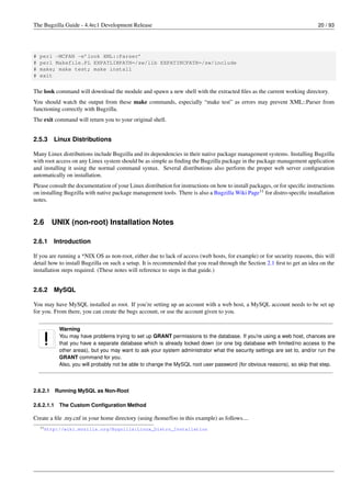 The Bugzilla Guide - 4.4rc1 Development Release                                                                             20 / 93




#   perl -MCPAN -e’look XML::Parser’
#   perl Makefile.PL EXPATLIBPATH=/sw/lib EXPATINCPATH=/sw/include
#   make; make test; make install
#   exit


The look command will download the module and spawn a new shell with the extracted ﬁles as the current working directory.
You should watch the output from these make commands, especially “make test” as errors may prevent XML::Parser from
functioning correctly with Bugzilla.
The exit command will return you to your original shell.


2.5.3     Linux Distributions

Many Linux distributions include Bugzilla and its dependencies in their native package management systems. Installing Bugzilla
with root access on any Linux system should be as simple as ﬁnding the Bugzilla package in the package management application
and installing it using the normal command syntax. Several distributions also perform the proper web server conﬁguration
automatically on installation.
Please consult the documentation of your Linux distribution for instructions on how to install packages, or for speciﬁc instructions
on installing Bugzilla with native package management tools. There is also a Bugzilla Wiki Page11 for distro-speciﬁc installation
notes.


2.6       UNIX (non-root) Installation Notes

2.6.1     Introduction

If you are running a *NIX OS as non-root, either due to lack of access (web hosts, for example) or for security reasons, this will
detail how to install Bugzilla on such a setup. It is recommended that you read through the Section 2.1 ﬁrst to get an idea on the
installation steps required. (These notes will reference to steps in that guide.)


2.6.2     MySQL

You may have MySQL installed as root. If you’re setting up an account with a web host, a MySQL account needs to be set up
for you. From there, you can create the bugs account, or use the account given to you.

             Warning
             You may have problems trying to set up GRANT permissions to the database. If you’re using a web host, chances are
             that you have a separate database which is already locked down (or one big database with limited/no access to the
             other areas), but you may want to ask your system administrator what the security settings are set to, and/or run the
             GRANT command for you.
             Also, you will probably not be able to change the MySQL root user password (for obvious reasons), so skip that step.



2.6.2.1     Running MySQL as Non-Root

2.6.2.1.1    The Custom Conﬁguration Method

Create a ﬁle .my.cnf in your home directory (using /home/foo in this example) as follows....
    11 http://wiki.mozilla.org/Bugzilla:Linux_Distro_Installation
 