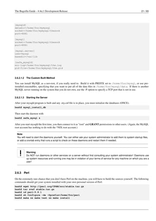 The Bugzilla Guide - 4.4rc1 Development Release                                                                          21 / 93




[mysqld]
datadir=/home/foo/mymysql
socket=/home/foo/mymysql/thesock
port=8081

[mysql]
socket=/home/foo/mymysql/thesock
port=8081

[mysql.server]
user=mysql
basedir=/var/lib

[safe_mysqld]
err-log=/home/foo/mymysql/the.log
pid-file=/home/foo/mymysql/the.pid



2.6.2.1.2   The Custom Built Method

You can install MySQL as a not-root, if you really need to. Build it with PREFIX set to /home/foo/mysql, or use pre-
installed executables, specifying that you want to put all of the data ﬁles in /home/foo/mysql/data. If there is another
MySQL server running on the system that you do not own, use the -P option to specify a TCP port that is not in use.


2.6.2.1.3   Starting the Server

After your mysqld program is built and any .my.cnf ﬁle is in place, you must initialize the databases (ONCE).
bash$ mysql_install_db

Then start the daemon with
bash$ safe_mysql &

After you start mysqld the ﬁrst time, you then connect to it as "root" and GRANT permissions to other users. (Again, the MySQL
root account has nothing to do with the *NIX root account.)

  Note
  You will need to start the daemons yourself. You can either ask your system administrator to add them to system startup ﬁles,
  or add a crontab entry that runs a script to check on these daemons and restart them if needed.




            Warning
            Do NOT run daemons or other services on a server without ﬁrst consulting your system administrator! Daemons use
            up system resources and running one may be in violation of your terms of service for any machine on which you are a
            user!



2.6.3   Perl

On the extremely rare chance that you don’t have Perl on the machine, you will have to build the sources yourself. The following
commands should get your system installed with your own personal version of Perl:
bash$   wget http://perl.org/CPAN/src/stable.tar.gz
bash$   tar zvxf stable.tar.gz
bash$   cd perl-5.8.1
bash$   sh Configure -de -Dprefix=/home/foo/perl
bash$   make && make test && make install
 