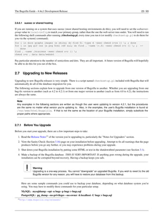 The Bugzilla Guide - 4.4rc1 Development Release                                                                            23 / 93



2.6.6.1   suexec or shared hosting

If you are running on a system that uses suexec (most shared hosting environments do this), you will need to set the webserver-
group value in localconfig to match your primary group, rather than the one the web server runs under. You will need to run
the following shell commands after running ./checksetup.pl, every time you run it (or modify checksetup.pl to do them for
you via the system() command).
for i in docs graphs images js skins; do find $i -type d -exec chmod o+rx {} ; ; done
for i in jpg gif css js png html rdf xul; do find . -name *.$i -exec chmod o+r {} ; ;                                  ←
    done
find . -name .htaccess -exec chmod o+r {} ;
chmod o+x . data data/webdot

Pay particular attention to the number of semicolons and dots. They are all important. A future version of Bugzilla will hopefully
be able to do this for you out of the box.


2.7       Upgrading to New Releases

Upgrading to new Bugzilla releases is very simple. There is a script named checksetup.pl included with Bugzilla that will
automatically do all of the database migration for you.
The following sections explain how to upgrade from one version of Bugzilla to another. Whether you are upgrading from one
bug-ﬁx version to another (such as 4.2 to 4.2.1) or from one major version to another (such as from 4.0 to 4.2), the instructions
are always the same.

  Note
  Any examples in the following sections are written as though the user were updating to version 4.2.1, but the procedures
  are the same no matter what version you’re updating to. Also, in the examples, the user’s Bugzilla installation is found at
  /var/www/html/bugzilla. If that is not the same as the location of your Bugzilla installation, simply substitute the
  proper paths where appropriate.



2.7.1     Before You Upgrade

Before you start your upgrade, there are a few important steps to take:

   1. Read the Release Notes13 of the version you’re upgrading to, particularly the "Notes for Upgraders" section.
   2. View the Sanity Check (Section 3.16) page on your installation before upgrading. Attempt to ﬁx all warnings that the page
      produces before you go any further, or you may experience problems during your upgrade.
   3. Shut down your Bugzilla installation by putting some HTML or text in the shutdownhtml parameter (see Section 3.1).
   4. Make a backup of the Bugzilla database. THIS IS VERY IMPORTANT. If anything goes wrong during the upgrade, your
      installation can be corrupted beyond recovery. Having a backup keeps you safe.


                 Warning
                 Upgrading is a one-way process. You cannot "downgrade" an upgraded Bugzilla. If you wish to revert to the old
                 Bugzilla version for any reason, you will have to restore your database from this backup.


        Here are some sample commands you could use to backup your database, depending on what database system you’re
        using. You may have to modify these commands for your particular setup.
        MySQL: mysqldump --opt -u bugs -p bugs > bugs.sql
        PostgreSQL: pg_dump --no-privileges --no-owner -h localhost -U bugs > bugs.sql
  13 http://www.bugzilla.org/releases/
 