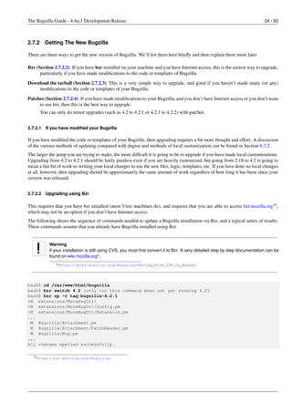 The Bugzilla Guide - 4.4rc1 Development Release                                                                                24 / 93



2.7.2     Getting The New Bugzilla

There are three ways to get the new version of Bugzilla. We’ll list them here brieﬂy and then explain them more later.

Bzr (Section 2.7.2.2) If you have bzr installed on your machine and you have Internet access, this is the easiest way to upgrade,
      particularly if you have made modiﬁcations to the code or templates of Bugzilla.

Download the tarball (Section 2.7.2.3) This is a very simple way to upgrade, and good if you haven’t made many (or any)
    modiﬁcations to the code or templates of your Bugzilla.
Patches (Section 2.7.2.4) If you have made modiﬁcations to your Bugzilla, and you don’t have Internet access or you don’t want
     to use bzr, then this is the best way to upgrade.
        You can only do minor upgrades (such as 4.2 to 4.2.1 or 4.2.1 to 4.2.2) with patches.


2.7.2.1   If you have modiﬁed your Bugzilla

If you have modiﬁed the code or templates of your Bugzilla, then upgrading requires a bit more thought and effort. A discussion
of the various methods of updating compared with degree and methods of local customization can be found in Section 6.3.2.
The larger the jump you are trying to make, the more difﬁcult it is going to be to upgrade if you have made local customizations.
Upgrading from 4.2 to 4.2.1 should be fairly painless even if you are heavily customized, but going from 2.18 to 4.2 is going to
mean a fair bit of work re-writing your local changes to use the new ﬁles, logic, templates, etc. If you have done no local changes
at all, however, then upgrading should be approximately the same amount of work regardless of how long it has been since your
version was released.


2.7.2.2   Upgrading using Bzr

This requires that you have bzr installed (most Unix machines do), and requires that you are able to access bzr.mozilla.org14 ,
which may not be an option if you don’t have Internet access.
The following shows the sequence of commands needed to update a Bugzilla installation via Bzr, and a typical series of results.
These commands assume that you already have Bugzilla installed using Bzr.


            Warning
            If your installation is still using CVS, you must ﬁrst convert it to Bzr. A very detailed step by step documentation can be
            found on wiki.mozilla.orga .
                a https://wiki.mozilla.org/Bugzilla:Moving_From_CVS_To_Bazaar




bash$ cd /var/www/html/bugzilla
bash$ bzr switch 4.2 (only run this command when not yet running 4.2)
bash$ bzr up -r tag:bugzilla-4.2.1
+N extensions/MoreBugUrl/
+N extensions/MoreBugUrl/Config.pm
+N extensions/MoreBugUrl/Extension.pm
...
 M Bugzilla/Attachment.pm
 M Bugzilla/Attachment/PatchReader.pm
 M Bugzilla/Bug.pm
...
All changes applied successfully.

  14 http://bzr.mozilla.org/bugzilla/
 