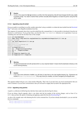 The Bugzilla Guide - 4.4rc1 Development Release                                                                              25 / 93




           Caution
           If a line in the output from bzr up mentions a conﬂict, then that represents a ﬁle with local changes that Bzr was unable
           to properly merge. You need to resolve these conﬂicts manually before Bugzilla (or at least the portion using that ﬁle)
           will be usable.



2.7.2.3   Upgrading using the tarball

If you are unable (or unwilling) to use Bzr, another option that’s always available is to obtain the latest tarball from the Download
Page15 and create a new Bugzilla installation from that.
This sequence of commands shows how to get the tarball from the command-line; it is also possible to download it from the site
directly in a web browser. If you go that route, save the ﬁle to the /var/www/html directory (or its equivalent, if you use
something else) and omit the ﬁrst three lines of the example.
bash$ cd /var/www/html
bash$ wget http://ftp.mozilla.org/pub/mozilla.org/webtools/bugzilla-4.2.1.tar.gz
(Output omitted)
bash$ tar xzvf bugzilla-4.2.1.tar.gz
bugzilla-4.2.1/
bugzilla-4.2.1/colchange.cgi
(Output truncated)
bash$ cd bugzilla-4.2.1
bash$ cp ../bugzilla/localconfig* .
bash$ cp -r ../bugzilla/data .
bash$ cd ..
bash$ mv bugzilla bugzilla.old
bash$ mv bugzilla-4.2.1 bugzilla




           Warning
           The cp commands both end with periods which is a very important detail--it means that the destination directory is the
           current working directory.




           Caution
           If you have some extensions installed, you will have to copy them to the new bugzilla directory too. Extensions are
           located in bugzilla/extensions/. Only copy those you installed, not those managed by the Bugzilla team.



This upgrade method will give you a clean install of Bugzilla. That’s ﬁne if you don’t have any local customizations that you
want to maintain. If you do have customizations, then you will need to reapply them by hand to the appropriate ﬁles.


2.7.2.4   Upgrading using patches

A patch is a collection of all the bug ﬁxes that have been made since the last bug-ﬁx release.
If you are doing a bug-ﬁx upgrade—that is, one where only the last number of the revision changes, such as from 4.2 to
4.2.1—then you have the option of obtaining and applying a patch ﬁle from the Download Page16 .
As above, this example starts with obtaining the ﬁle via the command line. If you have already downloaded it, you can omit the
ﬁrst two commands.
  15 http://www.bugzilla.org/download/
  16 http://www.bugzilla.org/download/
 