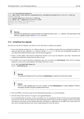 The Bugzilla Guide - 4.4rc1 Development Release                                                                              26 / 93




bash$ cd /var/www/html/bugzilla
bash$ wget http://ftp.mozilla.org/pub/mozilla.org/webtools/bugzilla-4.2-to-4.2.1.diff.gz
(Output omitted)
bash$ gunzip bugzilla-4.2-to-4.2.1.diff.gz
bash$ patch -p1 < bugzilla-4.2-to-4.2.1.diff
patching file Bugzilla/Constants.pm
patching file enter_bug.cgi
(etc.)




            Warning
            Be aware that upgrading from a patch ﬁle does not change the entries in your .bzr directory. This could make it more
            difﬁcult to upgrade using Bzr (Section 2.7.2.2) in the future.




2.7.3     Completing Your Upgrade

Now that you have the new Bugzilla code, there are a few ﬁnal steps to complete your upgrade.

   1. If your new Bugzilla installation is in a different directory or on a different machine than your old Bugzilla installation,
      make sure that you have copied the data directory and the localconfig ﬁle from your old Bugzilla installation. (If
      you followed the tarball instructions above, this has already happened.)
   2. If this is a major update, check that the conﬁguration (Section 2.2) for your new Bugzilla is up-to-date. Sometimes the
      conﬁguration requirements change between major versions.
   3. If you didn’t do it as part of the above conﬁguration step, now you need to run checksetup.pl, which will do everything
      required to convert your existing database and settings for the new version:
        bash$ cd /var/www/html/bugzilla
        bash$ ./checksetup.pl




                   Warning
                   The period at the beginning of the command ./checksetup.pl is important and cannot be omitted.




                   Caution
                   If this is a major upgrade (say, 3.6 to 4.2 or similar), running checksetup.pl on a large installation (75,000 or
                   more bugs) can take a long time, possibly several hours.



   4. Clear any HTML or text that you put into the shutdownhtml parameter, to re-activate Bugzilla.
   5. View the Sanity Check (Section 3.16) page in your upgraded Bugzilla.
        It is recommended that, if possible, you ﬁx any problems you see, immediately. Failure to do this may mean that Bugzilla
        will not work correctly. Be aware that if the sanity check page contains more errors after an upgrade, it doesn’t necessarily
        mean there are more errors in your database than there were before, as additional tests are added to the sanity check over
        time, and it is possible that those errors weren’t being checked for in the old version.
 